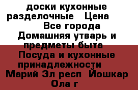   доски кухонные разделочные › Цена ­ 100 - Все города Домашняя утварь и предметы быта » Посуда и кухонные принадлежности   . Марий Эл респ.,Йошкар-Ола г.